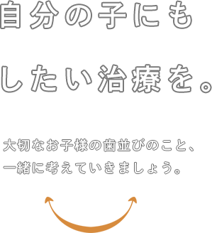 自分の子にもしたい治療を。大切なお子様の歯並びのこと、一緒に考えていきましょう。